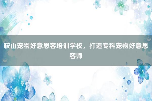鞍山宠物好意思容培训学校，打造专科宠物好意思容师