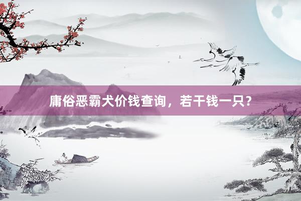 庸俗恶霸犬价钱查询，若干钱一只？